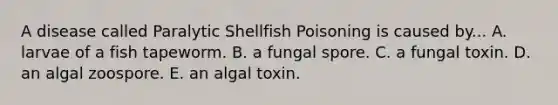 A disease called Paralytic Shellfish Poisoning is caused by... A. larvae of a fish tapeworm. B. a fungal spore. C. a fungal toxin. D. an algal zoospore. E. an algal toxin.