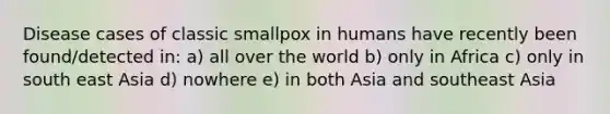 Disease cases of classic smallpox in humans have recently been found/detected in: a) all over the world b) only in Africa c) only in south east Asia d) nowhere e) in both Asia and southeast Asia