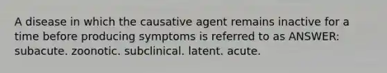 A disease in which the causative agent remains inactive for a time before producing symptoms is referred to as ANSWER: subacute. zoonotic. subclinical. latent. acute.