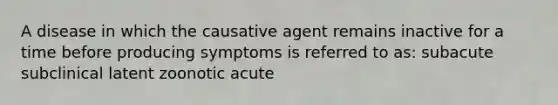 A disease in which the causative agent remains inactive for a time before producing symptoms is referred to as: subacute subclinical latent zoonotic acute