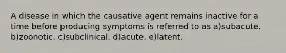 A disease in which the causative agent remains inactive for a time before producing symptoms is referred to as a)subacute. b)zoonotic. c)subclinical. d)acute. e)latent.