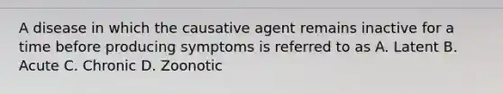 A disease in which the causative agent remains inactive for a time before producing symptoms is referred to as A. Latent B. Acute C. Chronic D. Zoonotic