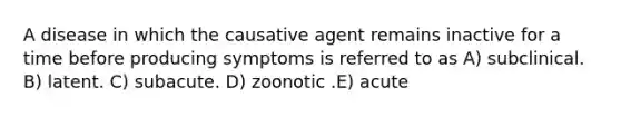 A disease in which the causative agent remains inactive for a time before producing symptoms is referred to as A) subclinical. B) latent. C) subacute. D) zoonotic .E) acute