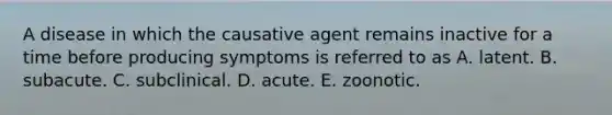 A disease in which the causative agent remains inactive for a time before producing symptoms is referred to as A. latent. B. subacute. C. subclinical. D. acute. E. zoonotic.