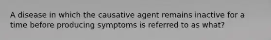 A disease in which the causative agent remains inactive for a time before producing symptoms is referred to as what?