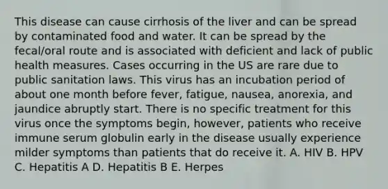 This disease can cause cirrhosis of the liver and can be spread by contaminated food and water. It can be spread by the fecal/oral route and is associated with deficient and lack of public health measures. Cases occurring in the US are rare due to public sanitation laws. This virus has an incubation period of about one month before fever, fatigue, nausea, anorexia, and jaundice abruptly start. There is no specific treatment for this virus once the symptoms begin, however, patients who receive immune serum globulin early in the disease usually experience milder symptoms than patients that do receive it. A. HIV B. HPV C. Hepatitis A D. Hepatitis B E. Herpes