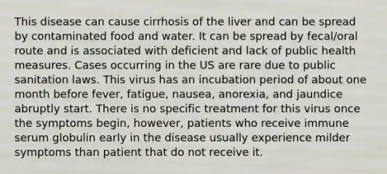 This disease can cause cirrhosis of the liver and can be spread by contaminated food and water. It can be spread by fecal/oral route and is associated with deficient and lack of public health measures. Cases occurring in the US are rare due to public sanitation laws. This virus has an incubation period of about one month before fever, fatigue, nausea, anorexia, and jaundice abruptly start. There is no specific treatment for this virus once the symptoms begin, however, patients who receive immune serum globulin early in the disease usually experience milder symptoms than patient that do not receive it.