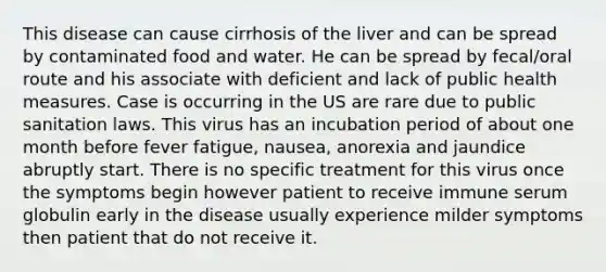 This disease can cause cirrhosis of the liver and can be spread by contaminated food and water. He can be spread by fecal/oral route and his associate with deficient and lack of public health measures. Case is occurring in the US are rare due to public sanitation laws. This virus has an incubation period of about one month before fever fatigue, nausea, anorexia and jaundice abruptly start. There is no specific treatment for this virus once the symptoms begin however patient to receive immune serum globulin early in the disease usually experience milder symptoms then patient that do not receive it.