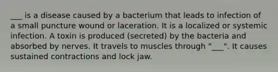 ___ is a disease caused by a bacterium that leads to infection of a small puncture wound or laceration. It is a localized or systemic infection. A toxin is produced (secreted) by the bacteria and absorbed by nerves. It travels to muscles through "___". It causes sustained contractions and lock jaw.