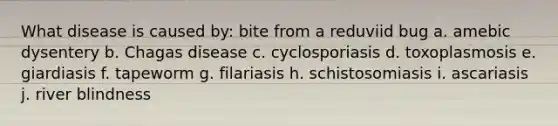 What disease is caused by: bite from a reduviid bug a. amebic dysentery b. Chagas disease c. cyclosporiasis d. toxoplasmosis e. giardiasis f. tapeworm g. filariasis h. schistosomiasis i. ascariasis j. river blindness