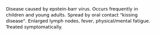 Disease caused by epstein-barr virus. Occurs frequently in children and young adults. Spread by oral contact "kissing disease". Enlarged lymph nodes, fever, physical/mental fatigue. Treated symptomatically.