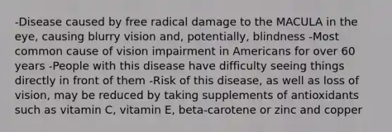 -Disease caused by free radical damage to the MACULA in the eye, causing blurry vision and, potentially, blindness -Most common cause of vision impairment in Americans for over 60 years -People with this disease have difficulty seeing things directly in front of them -Risk of this disease, as well as loss of vision, may be reduced by taking supplements of antioxidants such as vitamin C, vitamin E, beta-carotene or zinc and copper