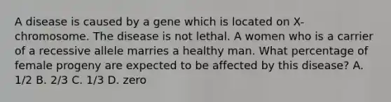 A disease is caused by a gene which is located on X-chromosome. The disease is not lethal. A women who is a carrier of a recessive allele marries a healthy man. What percentage of female progeny are expected to be affected by this disease? A. 1/2 B. 2/3 C. 1/3 D. zero