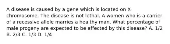 A disease is caused by a gene which is located on X-chromosome. The disease is not lethal. A women who is a carrier of a recessive allele marries a healthy man. What percentage of male progeny are expected to be affected by this disease? A. 1/2 B. 2/3 C. 1/3 D. 1/4