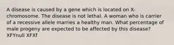 A disease is caused by a gene which is located on X-chromosome. The disease is not lethal. A woman who is carrier of a recessive allele marries a healthy man. What percentage of male progeny are expected to be affected by this disease? XFYnull XFXf