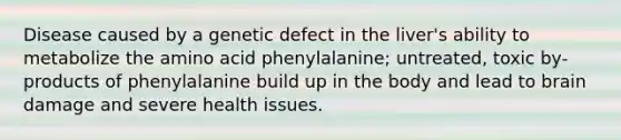 Disease caused by a genetic defect in the liver's ability to metabolize the amino acid phenylalanine; untreated, toxic by-products of phenylalanine build up in the body and lead to brain damage and severe health issues.