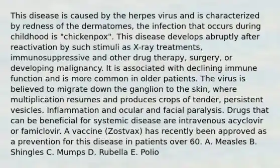 This disease is caused by the herpes virus and is characterized by redness of the dermatomes, the infection that occurs during childhood is "chickenpox". This disease develops abruptly after reactivation by such stimuli as X-ray treatments, immunosuppressive and other drug therapy, surgery, or developing malignancy. It is associated with declining immune function and is more common in older patients. The virus is believed to migrate down the ganglion to the skin, where multiplication resumes and produces crops of tender, persistent vesicles. Inflammation and ocular and facial paralysis. Drugs that can be beneficial for systemic disease are intravenous acyclovir or famiclovir. A vaccine (Zostvax) has recently been approved as a prevention for this disease in patients over 60. A. Measles B. Shingles C. Mumps D. Rubella E. Polio