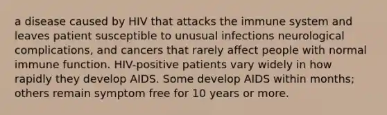 a disease caused by HIV that attacks the immune system and leaves patient susceptible to unusual infections neurological complications, and cancers that rarely affect people with normal immune function. HIV-positive patients vary widely in how rapidly they develop AIDS. Some develop AIDS within months; others remain symptom free for 10 years or more.