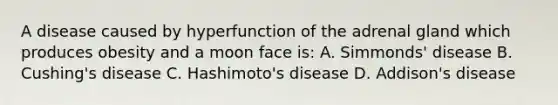 A disease caused by hyperfunction of the adrenal gland which produces obesity and a moon face is: A. Simmonds' disease B. Cushing's disease C. Hashimoto's disease D. Addison's disease