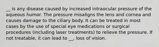 __ is any disease caused by increased intraocular pressure of the aqueous humor. The pressure misaligns the lens and cornea and causes damage to the ciliary body. It can be treated in most cases by the use of special eye medications or surgical procedures (including laser treatments) to relieve the pressure. If not treatable, it can lead to __, loss of vision.