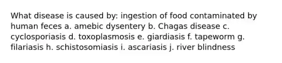 What disease is caused by: ingestion of food contaminated by human feces a. amebic dysentery b. Chagas disease c. cyclosporiasis d. toxoplasmosis e. giardiasis f. tapeworm g. filariasis h. schistosomiasis i. ascariasis j. river blindness