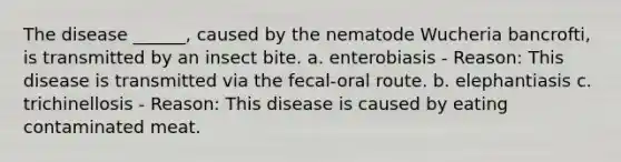 The disease ______, caused by the nematode Wucheria bancrofti, is transmitted by an insect bite. a. enterobiasis - Reason: This disease is transmitted via the fecal-oral route. b. elephantiasis c. trichinellosis - Reason: This disease is caused by eating contaminated meat.