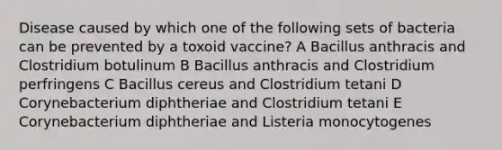 Disease caused by which one of the following sets of bacteria can be prevented by a toxoid vaccine? A Bacillus anthracis and Clostridium botulinum B Bacillus anthracis and Clostridium perfringens C Bacillus cereus and Clostridium tetani D Corynebacterium diphtheriae and Clostridium tetani E Corynebacterium diphtheriae and Listeria monocytogenes