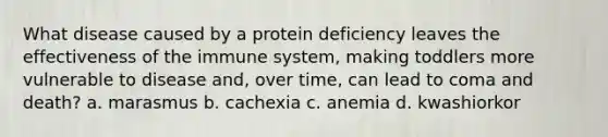 What disease caused by a protein deficiency leaves the effectiveness of the immune system, making toddlers more vulnerable to disease and, over time, can lead to coma and death? a. marasmus b. cachexia c. anemia d. kwashiorkor