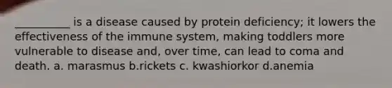 __________ is a disease caused by protein deficiency; it lowers the effectiveness of the immune system, making toddlers more vulnerable to disease and, over time, can lead to coma and death. a. marasmus b.rickets c. kwashiorkor d.anemia