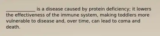 _____________ is a disease caused by protein deficiency; it lowers the effectiveness of the immune system, making toddlers more vulnerable to disease and, over time, can lead to coma and death.