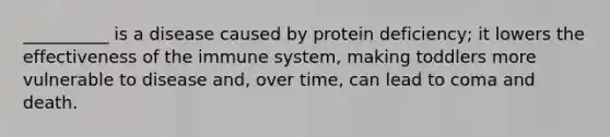 __________ is a disease caused by protein deficiency; it lowers the effectiveness of the immune system, making toddlers more vulnerable to disease and, over time, can lead to coma and death.