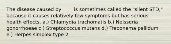 The disease caused by ____ is sometimes called the "silent STD," because it causes relatively few symptoms but has serious health effects. a.) Chlamydia trachomatis b.) Neisseria gonorrhoeae c.) Streptococcus mutans d.) Treponema pallidum e.) Herpes simplex type 2