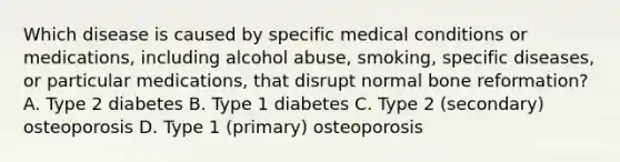 Which disease is caused by specific medical conditions or medications, including alcohol abuse, smoking, specific diseases, or particular medications, that disrupt normal bone reformation? A. Type 2 diabetes B. Type 1 diabetes C. Type 2 (secondary) osteoporosis D. Type 1 (primary) osteoporosis