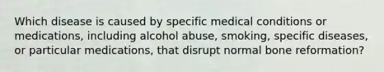 Which disease is caused by specific medical conditions or medications, including alcohol abuse, smoking, specific diseases, or particular medications, that disrupt normal bone reformation?