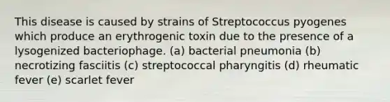 This disease is caused by strains of Streptococcus pyogenes which produce an erythrogenic toxin due to the presence of a lysogenized bacteriophage. (a) bacterial pneumonia (b) necrotizing fasciitis (c) streptococcal pharyngitis (d) rheumatic fever (e) scarlet fever