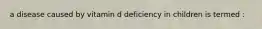 a disease caused by vitamin d deficiency in children is termed :