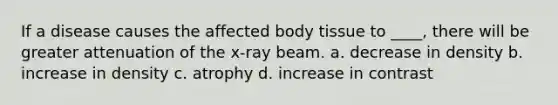 If a disease causes the affected body tissue to ____, there will be greater attenuation of the x-ray beam. a. decrease in density b. increase in density c. atrophy d. increase in contrast