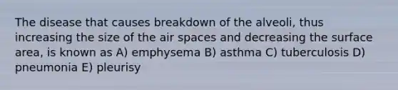 The disease that causes breakdown of the alveoli, thus increasing the size of the air spaces and decreasing the surface area, is known as A) emphysema B) asthma C) tuberculosis D) pneumonia E) pleurisy