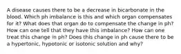 A disease causes there to be a decrease in bicarbonate in the blood. Which ph imbalance is this and which organ compensates for it? What does that organ do to compensate the change in ph? How can one tell that they have this imbalance? How can one treat this change in ph? Does this change in ph cause there to be a hypertonic, hypotonic or isotonic solution and why?