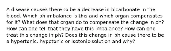 A disease causes there to be a decrease in bicarbonate in the blood. Which ph imbalance is this and which organ compensates for it? What does that organ do to compensate the change in ph? How can one tell that they have this imbalance? How can one treat this change in ph? Does this change in ph cause there to be a hypertonic, hypotonic or isotonic solution and why?