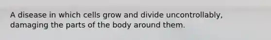 A disease in which cells grow and divide uncontrollably, damaging the parts of the body around them.