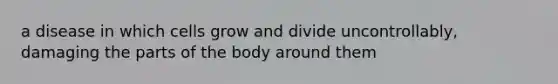 a disease in which cells grow and divide uncontrollably, damaging the parts of the body around them