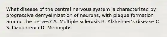 What disease of the central nervous system is characterized by progressive demyelinization of neurons, with plaque formation around the nerves? A. Multiple sclerosis B. Alzheimer's disease C. Schizophrenia D. Meningitis