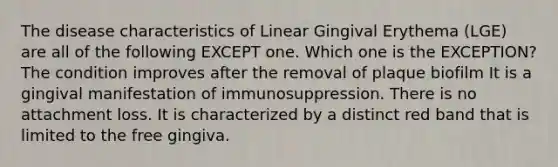 The disease characteristics of Linear Gingival Erythema (LGE) are all of the following EXCEPT one. Which one is the EXCEPTION? The condition improves after the removal of plaque biofilm It is a gingival manifestation of immunosuppression. There is no attachment loss. It is characterized by a distinct red band that is limited to the free gingiva.