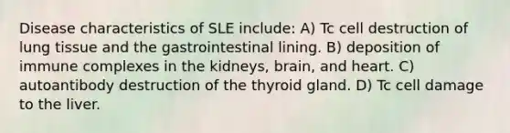 Disease characteristics of SLE include: A) Tc cell destruction of lung tissue and the gastrointestinal lining. B) deposition of immune complexes in the kidneys, brain, and heart. C) autoantibody destruction of the thyroid gland. D) Tc cell damage to the liver.