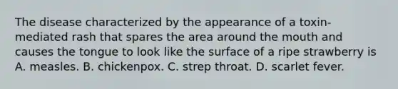 The disease characterized by the appearance of a toxin-mediated rash that spares the area around the mouth and causes the tongue to look like the surface of a ripe strawberry is A. measles. B. chickenpox. C. strep throat. D. scarlet fever.