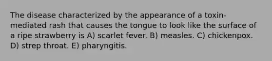 The disease characterized by the appearance of a toxin-mediated rash that causes the tongue to look like the surface of a ripe strawberry is A) scarlet fever. B) measles. C) chickenpox. D) strep throat. E) pharyngitis.