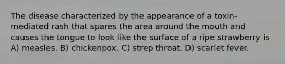 The disease characterized by the appearance of a toxin-mediated rash that spares the area around the mouth and causes the tongue to look like the surface of a ripe strawberry is A) measles. B) chickenpox. C) strep throat. D) scarlet fever.