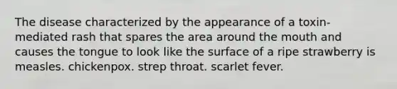 The disease characterized by the appearance of a toxin-mediated rash that spares the area around the mouth and causes the tongue to look like the surface of a ripe strawberry is measles. chickenpox. strep throat. scarlet fever.