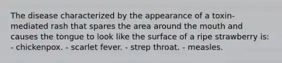 The disease characterized by the appearance of a toxin-mediated rash that spares the area around the mouth and causes the tongue to look like the surface of a ripe strawberry is: - chickenpox. - scarlet fever. - strep throat. - measles.